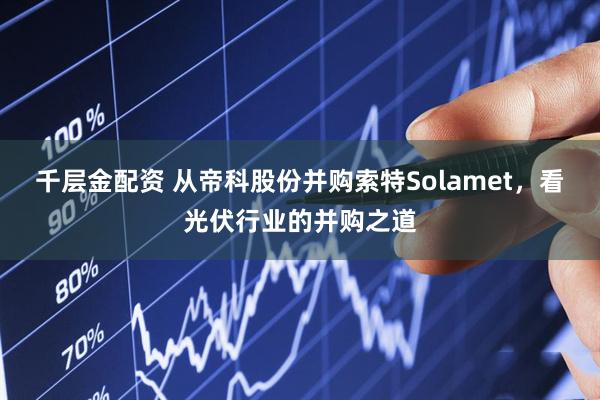 千层金配资 从帝科股份并购索特Solamet，看光伏行业的并购之道