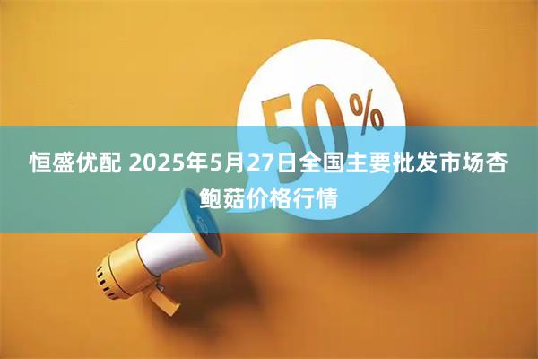 恒盛优配 2025年5月27日全国主要批发市场杏鲍菇价格行情