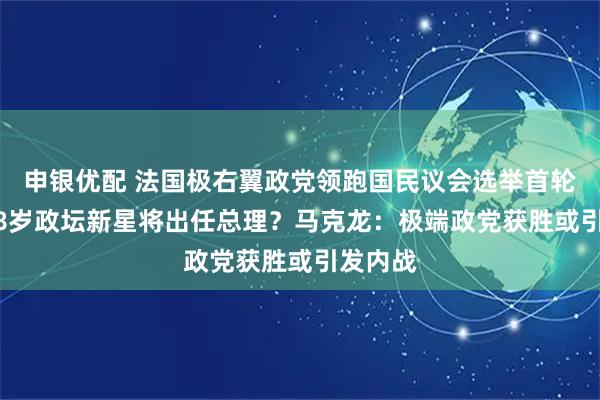 申银优配 法国极右翼政党领跑国民议会选举首轮投票 28岁政坛新星将出任总理？马克龙：极端政党获胜或引发内战