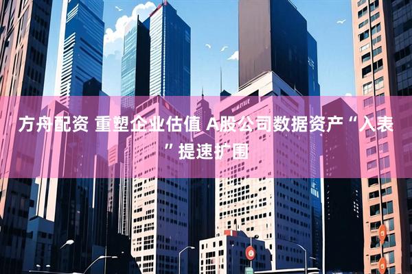 方舟配资 重塑企业估值 A股公司数据资产“入表”提速扩围