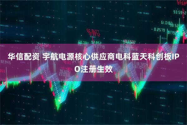 华信配资 宇航电源核心供应商电科蓝天科创板IPO注册生效
