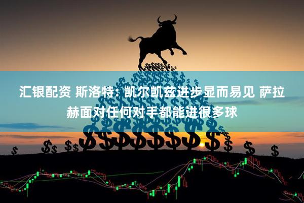 汇银配资 斯洛特: 凯尔凯兹进步显而易见 萨拉赫面对任何对手都能进很多球