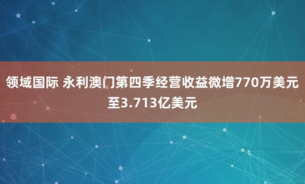领域国际 永利澳门第四季经营收益微增770万美元至3.713亿美元