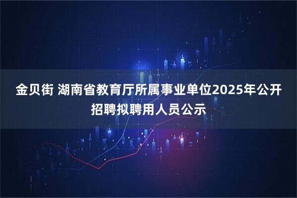 金贝街 湖南省教育厅所属事业单位2025年公开招聘拟聘用人员公示