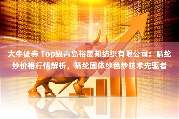 大牛证券 Top级青岛裕晟邦纺织有限公司：晴纶纱价格行情解析，晴纶固体纱色纱技术先驱者