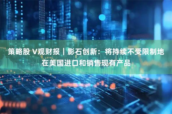 策略股 V观财报｜影石创新：将持续不受限制地在美国进口和销售现有产品